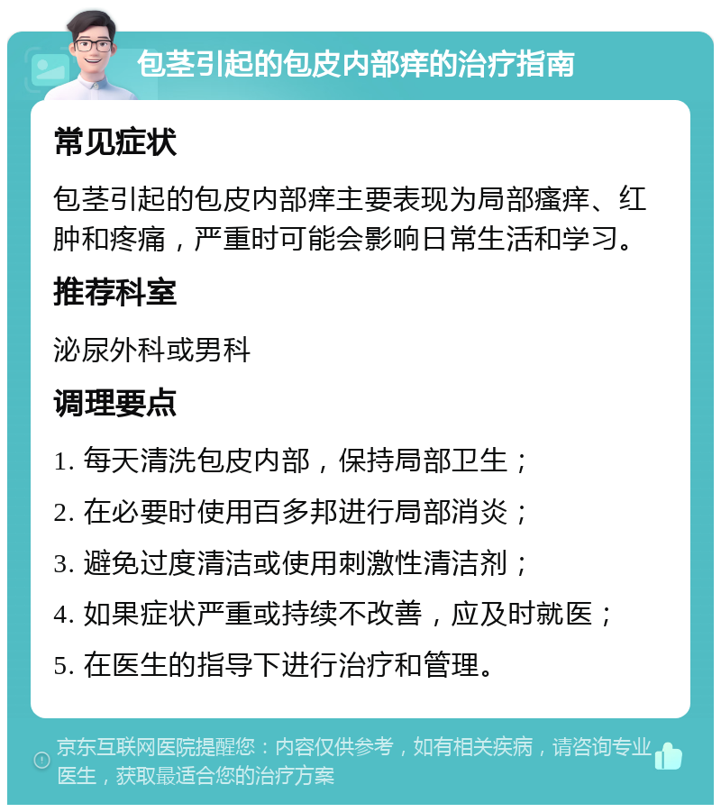 包茎引起的包皮内部痒的治疗指南 常见症状 包茎引起的包皮内部痒主要表现为局部瘙痒、红肿和疼痛，严重时可能会影响日常生活和学习。 推荐科室 泌尿外科或男科 调理要点 1. 每天清洗包皮内部，保持局部卫生； 2. 在必要时使用百多邦进行局部消炎； 3. 避免过度清洁或使用刺激性清洁剂； 4. 如果症状严重或持续不改善，应及时就医； 5. 在医生的指导下进行治疗和管理。