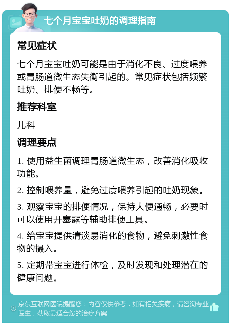 七个月宝宝吐奶的调理指南 常见症状 七个月宝宝吐奶可能是由于消化不良、过度喂养或胃肠道微生态失衡引起的。常见症状包括频繁吐奶、排便不畅等。 推荐科室 儿科 调理要点 1. 使用益生菌调理胃肠道微生态，改善消化吸收功能。 2. 控制喂养量，避免过度喂养引起的吐奶现象。 3. 观察宝宝的排便情况，保持大便通畅，必要时可以使用开塞露等辅助排便工具。 4. 给宝宝提供清淡易消化的食物，避免刺激性食物的摄入。 5. 定期带宝宝进行体检，及时发现和处理潜在的健康问题。