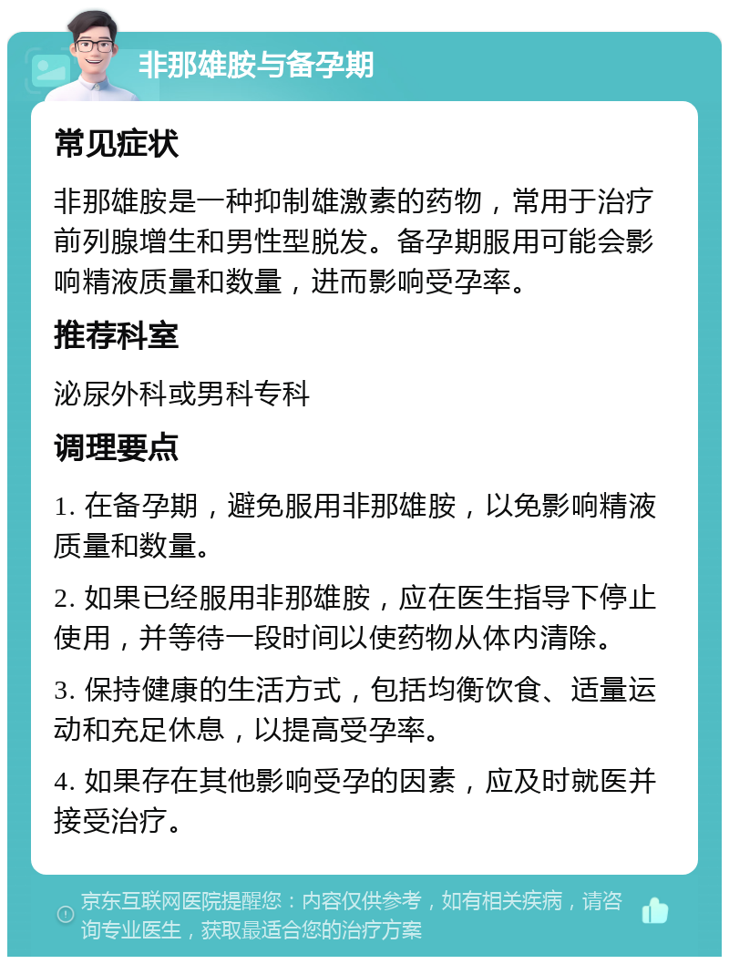 非那雄胺与备孕期 常见症状 非那雄胺是一种抑制雄激素的药物，常用于治疗前列腺增生和男性型脱发。备孕期服用可能会影响精液质量和数量，进而影响受孕率。 推荐科室 泌尿外科或男科专科 调理要点 1. 在备孕期，避免服用非那雄胺，以免影响精液质量和数量。 2. 如果已经服用非那雄胺，应在医生指导下停止使用，并等待一段时间以使药物从体内清除。 3. 保持健康的生活方式，包括均衡饮食、适量运动和充足休息，以提高受孕率。 4. 如果存在其他影响受孕的因素，应及时就医并接受治疗。