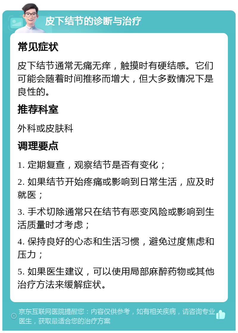 皮下结节的诊断与治疗 常见症状 皮下结节通常无痛无痒，触摸时有硬结感。它们可能会随着时间推移而增大，但大多数情况下是良性的。 推荐科室 外科或皮肤科 调理要点 1. 定期复查，观察结节是否有变化； 2. 如果结节开始疼痛或影响到日常生活，应及时就医； 3. 手术切除通常只在结节有恶变风险或影响到生活质量时才考虑； 4. 保持良好的心态和生活习惯，避免过度焦虑和压力； 5. 如果医生建议，可以使用局部麻醉药物或其他治疗方法来缓解症状。