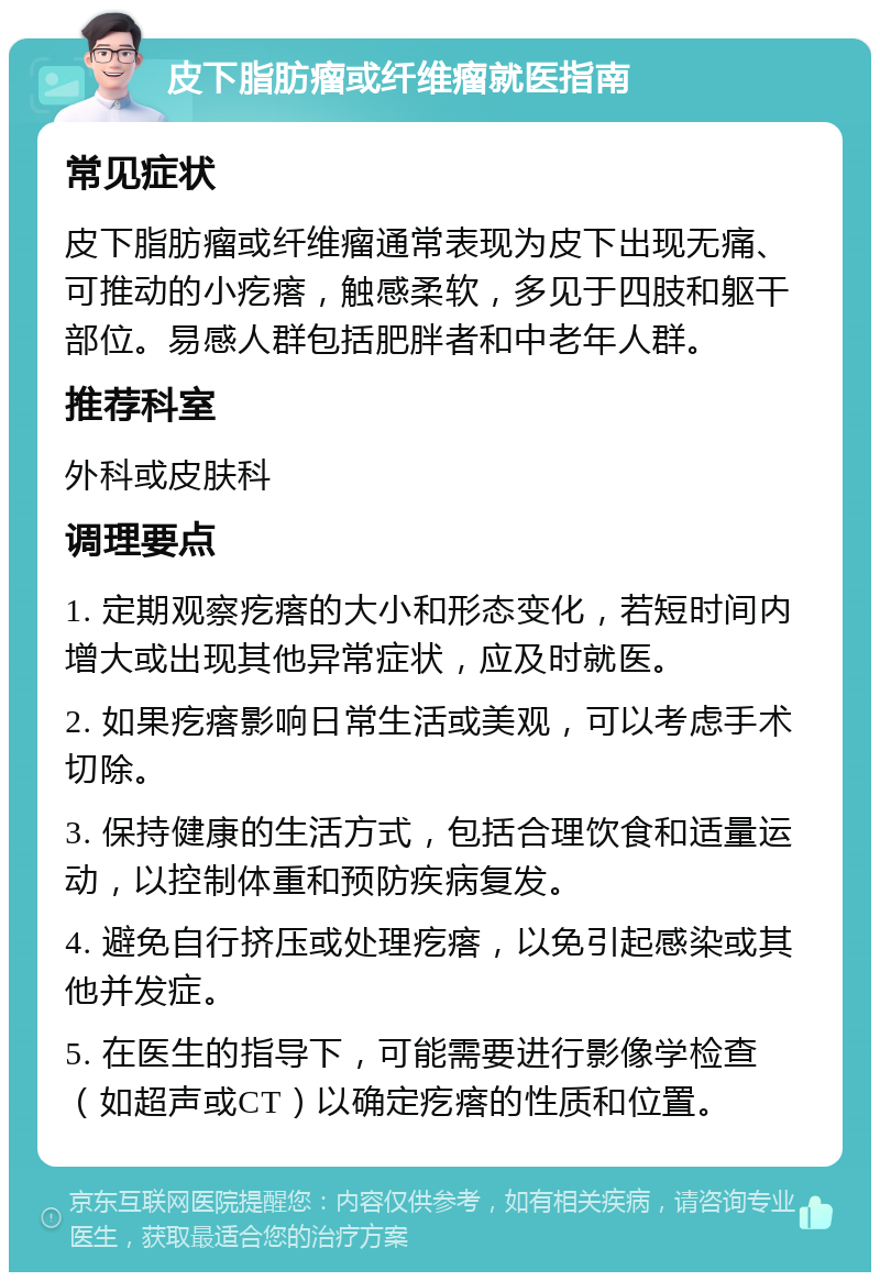 皮下脂肪瘤或纤维瘤就医指南 常见症状 皮下脂肪瘤或纤维瘤通常表现为皮下出现无痛、可推动的小疙瘩，触感柔软，多见于四肢和躯干部位。易感人群包括肥胖者和中老年人群。 推荐科室 外科或皮肤科 调理要点 1. 定期观察疙瘩的大小和形态变化，若短时间内增大或出现其他异常症状，应及时就医。 2. 如果疙瘩影响日常生活或美观，可以考虑手术切除。 3. 保持健康的生活方式，包括合理饮食和适量运动，以控制体重和预防疾病复发。 4. 避免自行挤压或处理疙瘩，以免引起感染或其他并发症。 5. 在医生的指导下，可能需要进行影像学检查（如超声或CT）以确定疙瘩的性质和位置。