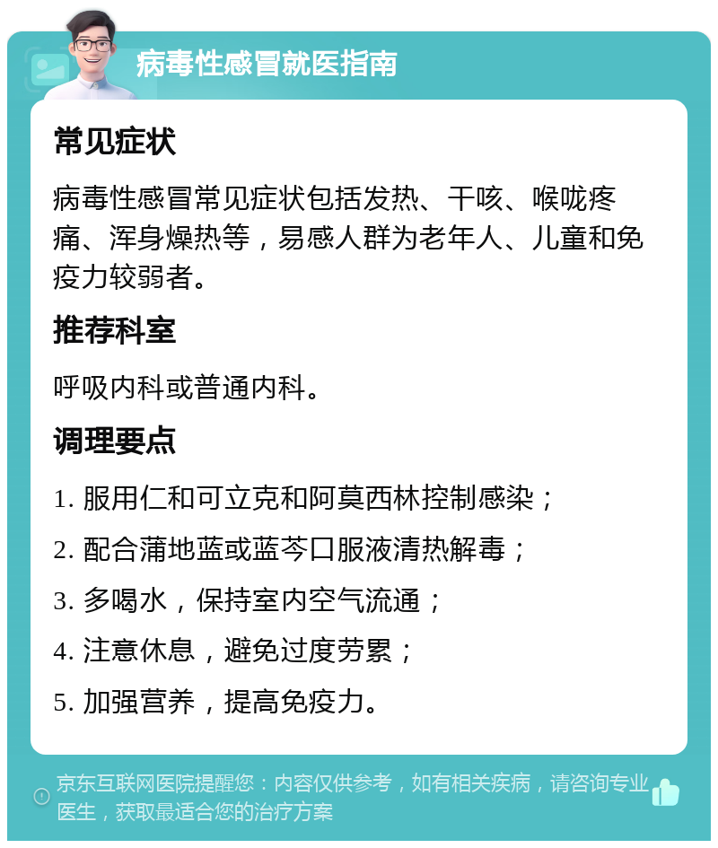 病毒性感冒就医指南 常见症状 病毒性感冒常见症状包括发热、干咳、喉咙疼痛、浑身燥热等，易感人群为老年人、儿童和免疫力较弱者。 推荐科室 呼吸内科或普通内科。 调理要点 1. 服用仁和可立克和阿莫西林控制感染； 2. 配合蒲地蓝或蓝芩口服液清热解毒； 3. 多喝水，保持室内空气流通； 4. 注意休息，避免过度劳累； 5. 加强营养，提高免疫力。