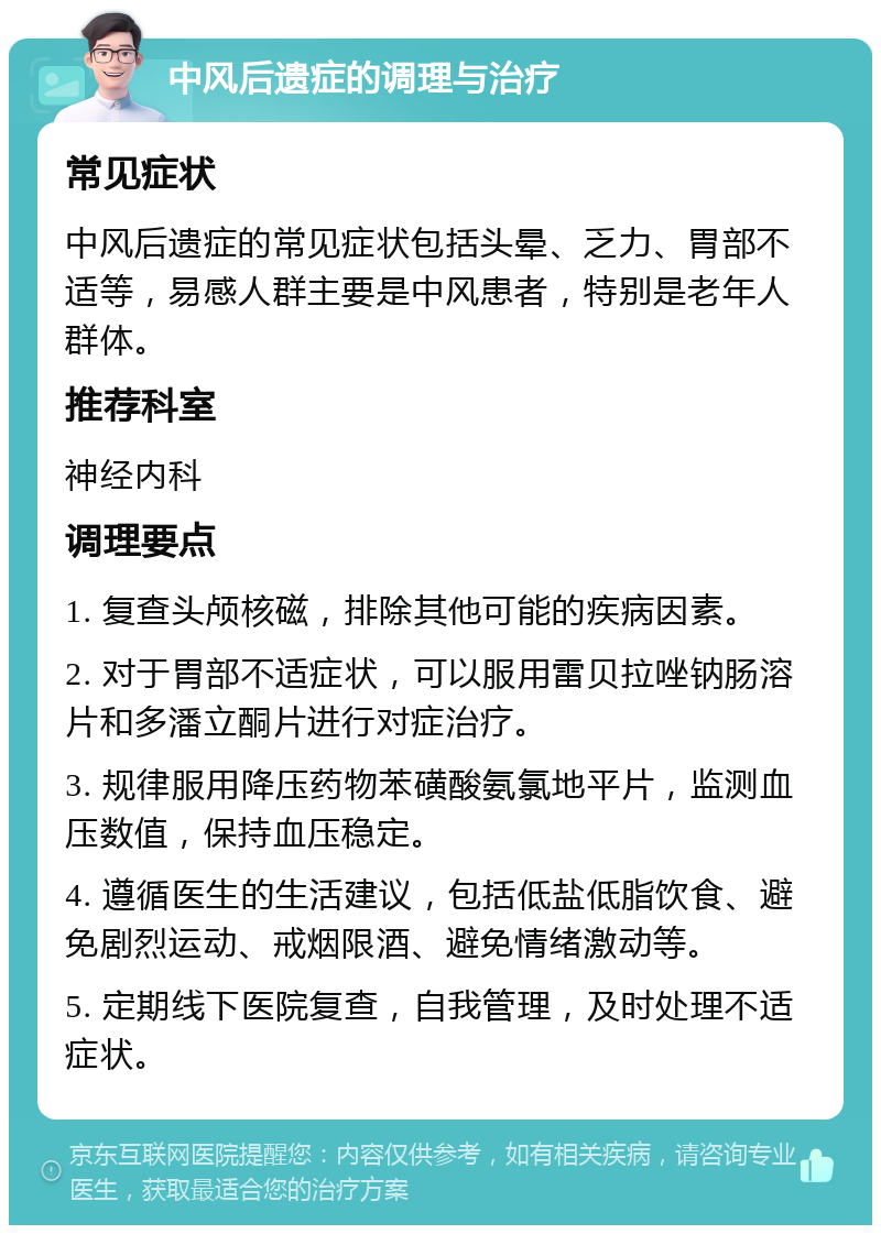 中风后遗症的调理与治疗 常见症状 中风后遗症的常见症状包括头晕、乏力、胃部不适等，易感人群主要是中风患者，特别是老年人群体。 推荐科室 神经内科 调理要点 1. 复查头颅核磁，排除其他可能的疾病因素。 2. 对于胃部不适症状，可以服用雷贝拉唑钠肠溶片和多潘立酮片进行对症治疗。 3. 规律服用降压药物苯磺酸氨氯地平片，监测血压数值，保持血压稳定。 4. 遵循医生的生活建议，包括低盐低脂饮食、避免剧烈运动、戒烟限酒、避免情绪激动等。 5. 定期线下医院复查，自我管理，及时处理不适症状。