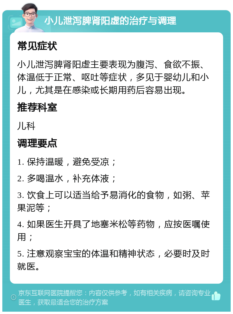 小儿泄泻脾肾阳虚的治疗与调理 常见症状 小儿泄泻脾肾阳虚主要表现为腹泻、食欲不振、体温低于正常、呕吐等症状，多见于婴幼儿和小儿，尤其是在感染或长期用药后容易出现。 推荐科室 儿科 调理要点 1. 保持温暖，避免受凉； 2. 多喝温水，补充体液； 3. 饮食上可以适当给予易消化的食物，如粥、苹果泥等； 4. 如果医生开具了地塞米松等药物，应按医嘱使用； 5. 注意观察宝宝的体温和精神状态，必要时及时就医。