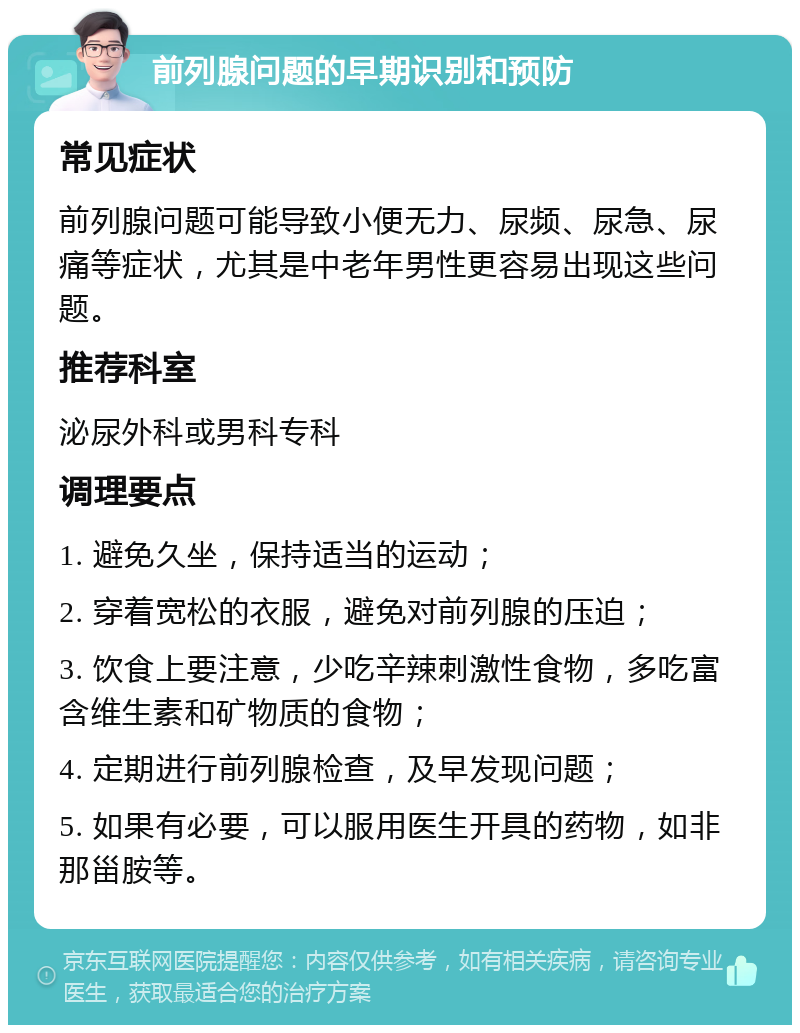 前列腺问题的早期识别和预防 常见症状 前列腺问题可能导致小便无力、尿频、尿急、尿痛等症状，尤其是中老年男性更容易出现这些问题。 推荐科室 泌尿外科或男科专科 调理要点 1. 避免久坐，保持适当的运动； 2. 穿着宽松的衣服，避免对前列腺的压迫； 3. 饮食上要注意，少吃辛辣刺激性食物，多吃富含维生素和矿物质的食物； 4. 定期进行前列腺检查，及早发现问题； 5. 如果有必要，可以服用医生开具的药物，如非那甾胺等。