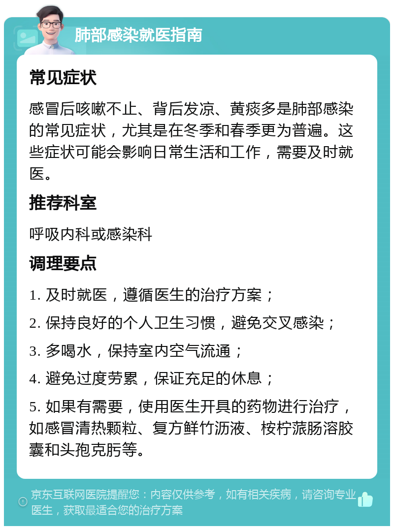 肺部感染就医指南 常见症状 感冒后咳嗽不止、背后发凉、黄痰多是肺部感染的常见症状，尤其是在冬季和春季更为普遍。这些症状可能会影响日常生活和工作，需要及时就医。 推荐科室 呼吸内科或感染科 调理要点 1. 及时就医，遵循医生的治疗方案； 2. 保持良好的个人卫生习惯，避免交叉感染； 3. 多喝水，保持室内空气流通； 4. 避免过度劳累，保证充足的休息； 5. 如果有需要，使用医生开具的药物进行治疗，如感冒清热颗粒、复方鲜竹沥液、桉柠蒎肠溶胶囊和头孢克肟等。