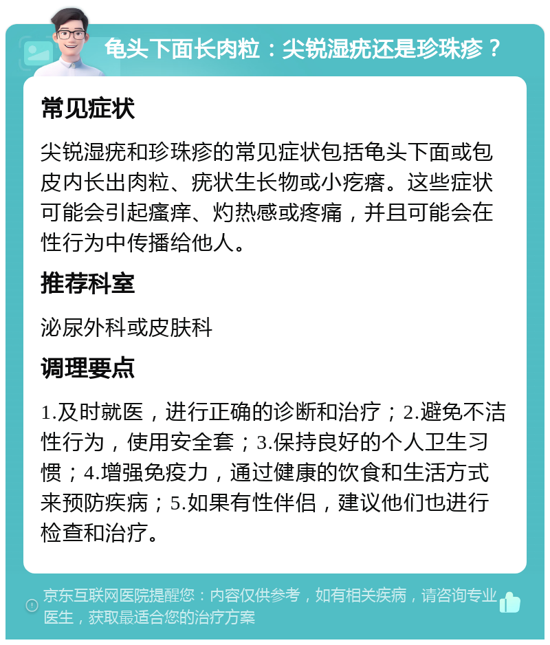 龟头下面长肉粒：尖锐湿疣还是珍珠疹？ 常见症状 尖锐湿疣和珍珠疹的常见症状包括龟头下面或包皮内长出肉粒、疣状生长物或小疙瘩。这些症状可能会引起瘙痒、灼热感或疼痛，并且可能会在性行为中传播给他人。 推荐科室 泌尿外科或皮肤科 调理要点 1.及时就医，进行正确的诊断和治疗；2.避免不洁性行为，使用安全套；3.保持良好的个人卫生习惯；4.增强免疫力，通过健康的饮食和生活方式来预防疾病；5.如果有性伴侣，建议他们也进行检查和治疗。