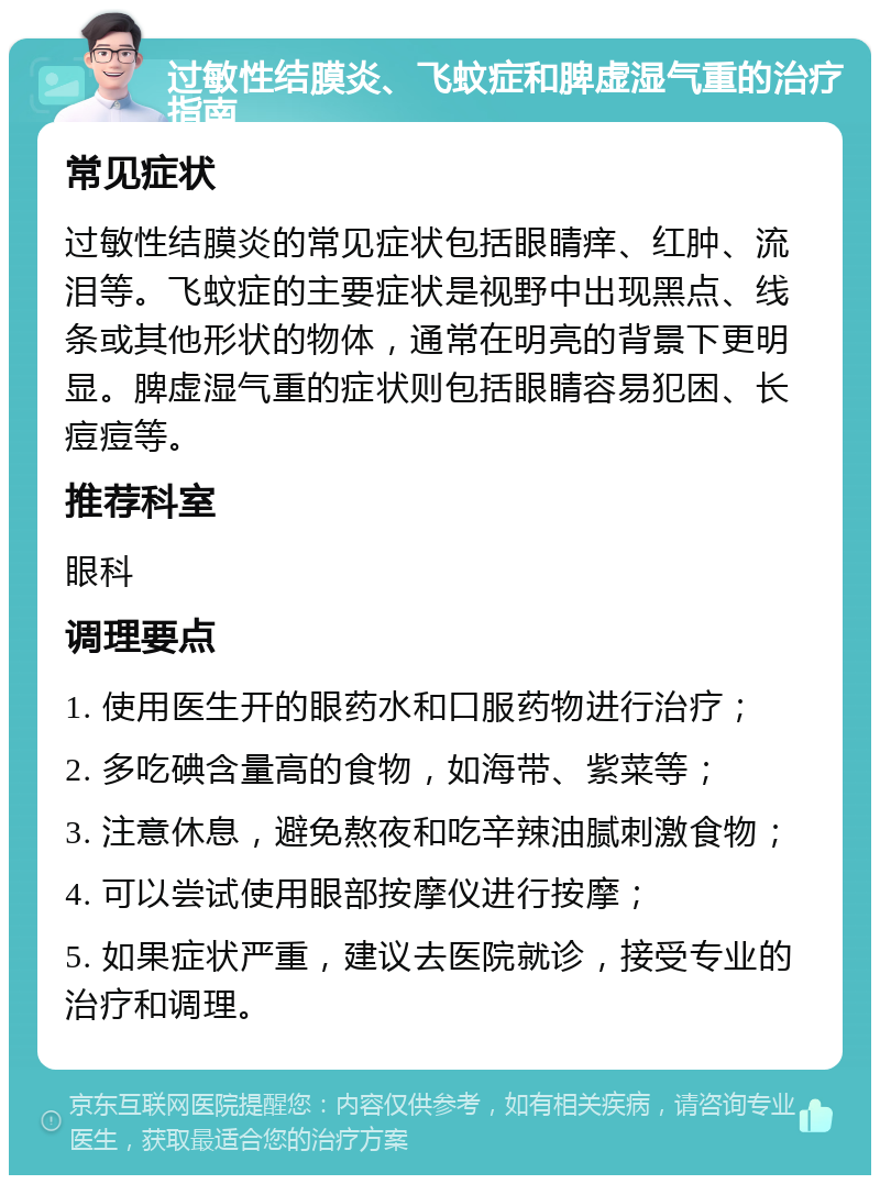 过敏性结膜炎、飞蚊症和脾虚湿气重的治疗指南 常见症状 过敏性结膜炎的常见症状包括眼睛痒、红肿、流泪等。飞蚊症的主要症状是视野中出现黑点、线条或其他形状的物体，通常在明亮的背景下更明显。脾虚湿气重的症状则包括眼睛容易犯困、长痘痘等。 推荐科室 眼科 调理要点 1. 使用医生开的眼药水和口服药物进行治疗； 2. 多吃碘含量高的食物，如海带、紫菜等； 3. 注意休息，避免熬夜和吃辛辣油腻刺激食物； 4. 可以尝试使用眼部按摩仪进行按摩； 5. 如果症状严重，建议去医院就诊，接受专业的治疗和调理。