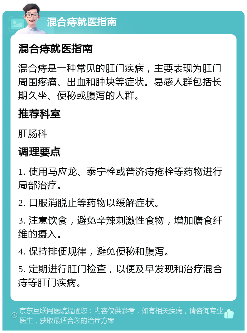 混合痔就医指南 混合痔就医指南 混合痔是一种常见的肛门疾病，主要表现为肛门周围疼痛、出血和肿块等症状。易感人群包括长期久坐、便秘或腹泻的人群。 推荐科室 肛肠科 调理要点 1. 使用马应龙、泰宁栓或普济痔疮栓等药物进行局部治疗。 2. 口服消脱止等药物以缓解症状。 3. 注意饮食，避免辛辣刺激性食物，增加膳食纤维的摄入。 4. 保持排便规律，避免便秘和腹泻。 5. 定期进行肛门检查，以便及早发现和治疗混合痔等肛门疾病。