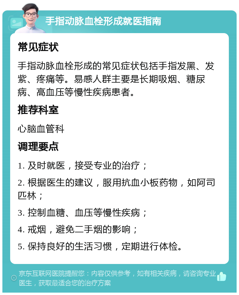 手指动脉血栓形成就医指南 常见症状 手指动脉血栓形成的常见症状包括手指发黑、发紫、疼痛等。易感人群主要是长期吸烟、糖尿病、高血压等慢性疾病患者。 推荐科室 心脑血管科 调理要点 1. 及时就医，接受专业的治疗； 2. 根据医生的建议，服用抗血小板药物，如阿司匹林； 3. 控制血糖、血压等慢性疾病； 4. 戒烟，避免二手烟的影响； 5. 保持良好的生活习惯，定期进行体检。