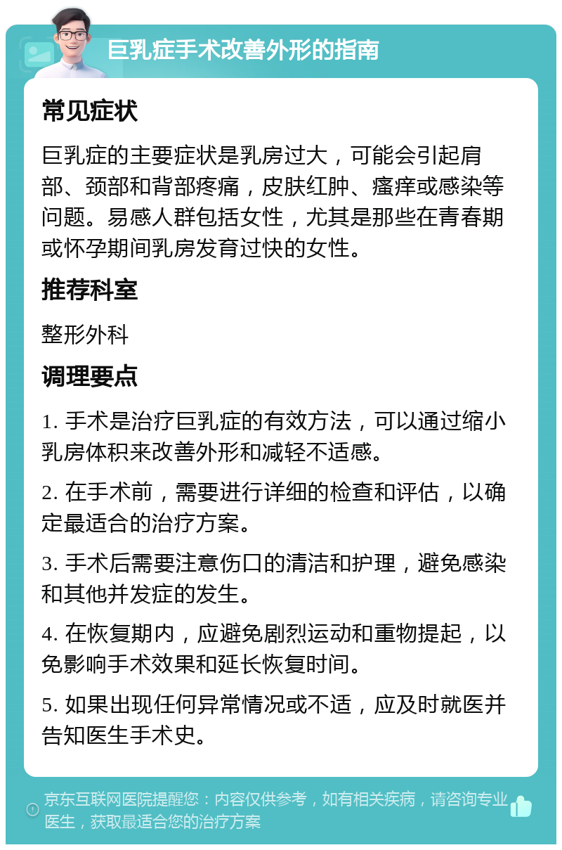 巨乳症手术改善外形的指南 常见症状 巨乳症的主要症状是乳房过大，可能会引起肩部、颈部和背部疼痛，皮肤红肿、瘙痒或感染等问题。易感人群包括女性，尤其是那些在青春期或怀孕期间乳房发育过快的女性。 推荐科室 整形外科 调理要点 1. 手术是治疗巨乳症的有效方法，可以通过缩小乳房体积来改善外形和减轻不适感。 2. 在手术前，需要进行详细的检查和评估，以确定最适合的治疗方案。 3. 手术后需要注意伤口的清洁和护理，避免感染和其他并发症的发生。 4. 在恢复期内，应避免剧烈运动和重物提起，以免影响手术效果和延长恢复时间。 5. 如果出现任何异常情况或不适，应及时就医并告知医生手术史。