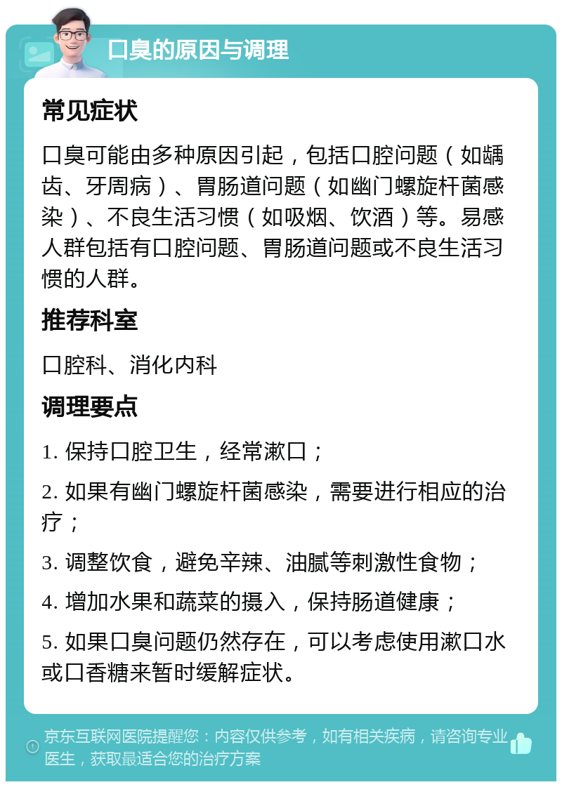 口臭的原因与调理 常见症状 口臭可能由多种原因引起，包括口腔问题（如龋齿、牙周病）、胃肠道问题（如幽门螺旋杆菌感染）、不良生活习惯（如吸烟、饮酒）等。易感人群包括有口腔问题、胃肠道问题或不良生活习惯的人群。 推荐科室 口腔科、消化内科 调理要点 1. 保持口腔卫生，经常漱口； 2. 如果有幽门螺旋杆菌感染，需要进行相应的治疗； 3. 调整饮食，避免辛辣、油腻等刺激性食物； 4. 增加水果和蔬菜的摄入，保持肠道健康； 5. 如果口臭问题仍然存在，可以考虑使用漱口水或口香糖来暂时缓解症状。