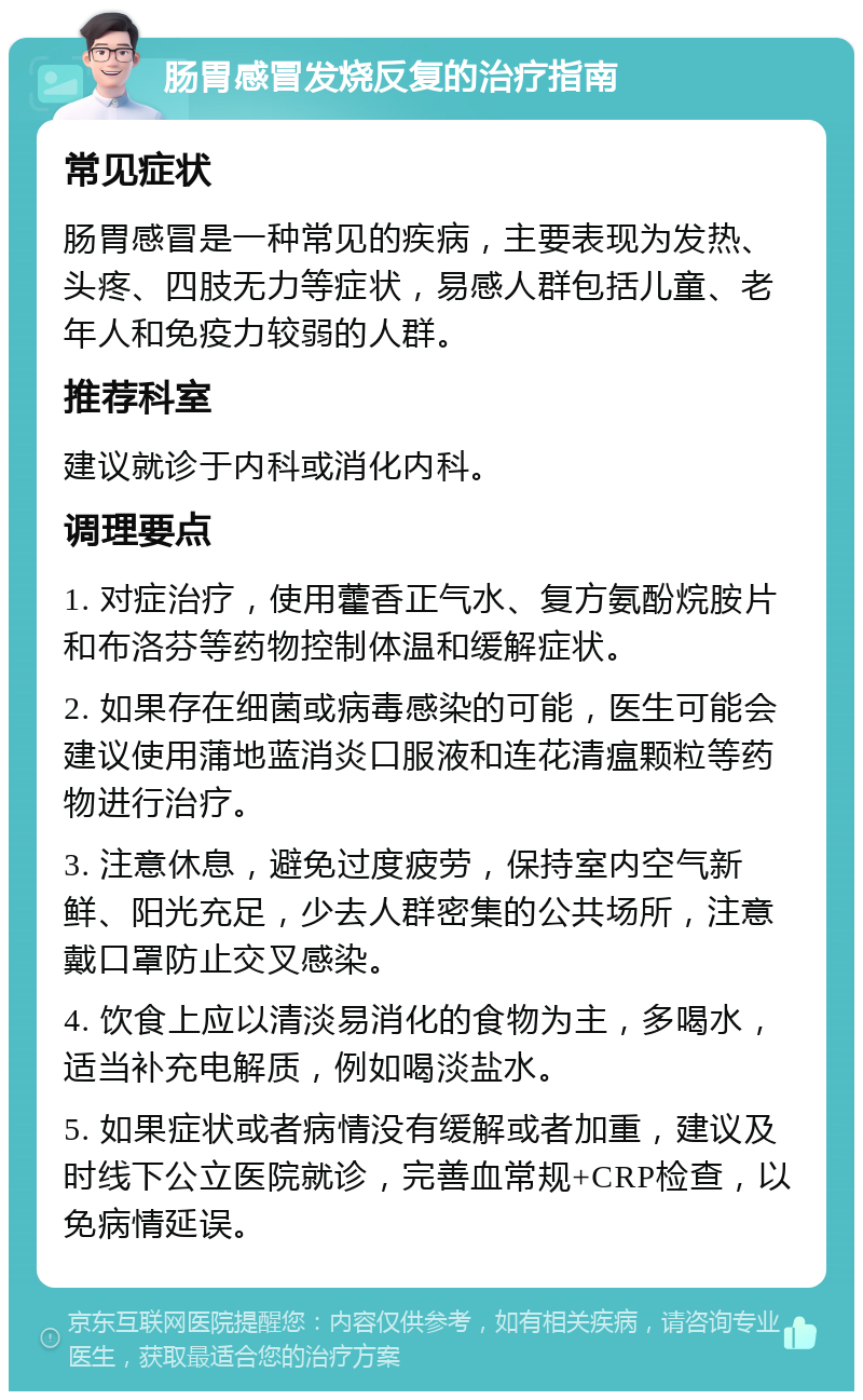 肠胃感冒发烧反复的治疗指南 常见症状 肠胃感冒是一种常见的疾病，主要表现为发热、头疼、四肢无力等症状，易感人群包括儿童、老年人和免疫力较弱的人群。 推荐科室 建议就诊于内科或消化内科。 调理要点 1. 对症治疗，使用藿香正气水、复方氨酚烷胺片和布洛芬等药物控制体温和缓解症状。 2. 如果存在细菌或病毒感染的可能，医生可能会建议使用蒲地蓝消炎口服液和连花清瘟颗粒等药物进行治疗。 3. 注意休息，避免过度疲劳，保持室内空气新鲜、阳光充足，少去人群密集的公共场所，注意戴口罩防止交叉感染。 4. 饮食上应以清淡易消化的食物为主，多喝水，适当补充电解质，例如喝淡盐水。 5. 如果症状或者病情没有缓解或者加重，建议及时线下公立医院就诊，完善血常规+CRP检查，以免病情延误。