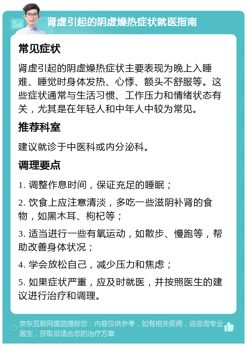 肾虚引起的阴虚燥热症状就医指南 常见症状 肾虚引起的阴虚燥热症状主要表现为晚上入睡难、睡觉时身体发热、心悸、额头不舒服等。这些症状通常与生活习惯、工作压力和情绪状态有关，尤其是在年轻人和中年人中较为常见。 推荐科室 建议就诊于中医科或内分泌科。 调理要点 1. 调整作息时间，保证充足的睡眠； 2. 饮食上应注意清淡，多吃一些滋阴补肾的食物，如黑木耳、枸杞等； 3. 适当进行一些有氧运动，如散步、慢跑等，帮助改善身体状况； 4. 学会放松自己，减少压力和焦虑； 5. 如果症状严重，应及时就医，并按照医生的建议进行治疗和调理。