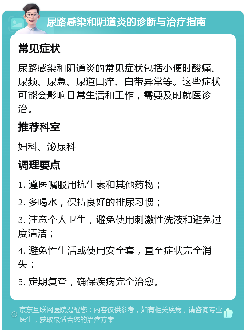 尿路感染和阴道炎的诊断与治疗指南 常见症状 尿路感染和阴道炎的常见症状包括小便时酸痛、尿频、尿急、尿道口痒、白带异常等。这些症状可能会影响日常生活和工作，需要及时就医诊治。 推荐科室 妇科、泌尿科 调理要点 1. 遵医嘱服用抗生素和其他药物； 2. 多喝水，保持良好的排尿习惯； 3. 注意个人卫生，避免使用刺激性洗液和避免过度清洁； 4. 避免性生活或使用安全套，直至症状完全消失； 5. 定期复查，确保疾病完全治愈。