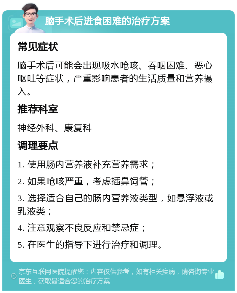 脑手术后进食困难的治疗方案 常见症状 脑手术后可能会出现吸水呛咳、吞咽困难、恶心呕吐等症状，严重影响患者的生活质量和营养摄入。 推荐科室 神经外科、康复科 调理要点 1. 使用肠内营养液补充营养需求； 2. 如果呛咳严重，考虑插鼻饲管； 3. 选择适合自己的肠内营养液类型，如悬浮液或乳液类； 4. 注意观察不良反应和禁忌症； 5. 在医生的指导下进行治疗和调理。