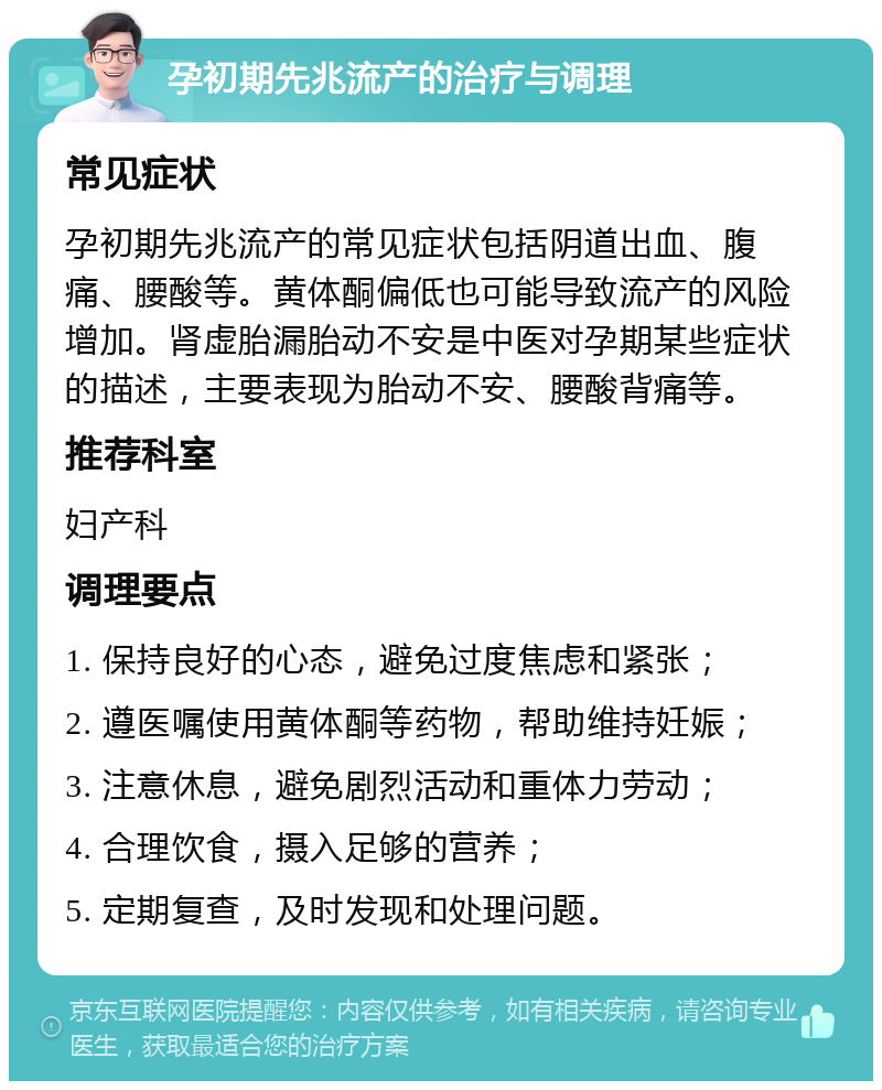 孕初期先兆流产的治疗与调理 常见症状 孕初期先兆流产的常见症状包括阴道出血、腹痛、腰酸等。黄体酮偏低也可能导致流产的风险增加。肾虚胎漏胎动不安是中医对孕期某些症状的描述，主要表现为胎动不安、腰酸背痛等。 推荐科室 妇产科 调理要点 1. 保持良好的心态，避免过度焦虑和紧张； 2. 遵医嘱使用黄体酮等药物，帮助维持妊娠； 3. 注意休息，避免剧烈活动和重体力劳动； 4. 合理饮食，摄入足够的营养； 5. 定期复查，及时发现和处理问题。