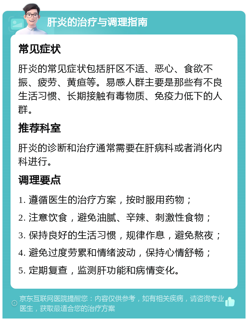 肝炎的治疗与调理指南 常见症状 肝炎的常见症状包括肝区不适、恶心、食欲不振、疲劳、黄疸等。易感人群主要是那些有不良生活习惯、长期接触有毒物质、免疫力低下的人群。 推荐科室 肝炎的诊断和治疗通常需要在肝病科或者消化内科进行。 调理要点 1. 遵循医生的治疗方案，按时服用药物； 2. 注意饮食，避免油腻、辛辣、刺激性食物； 3. 保持良好的生活习惯，规律作息，避免熬夜； 4. 避免过度劳累和情绪波动，保持心情舒畅； 5. 定期复查，监测肝功能和病情变化。