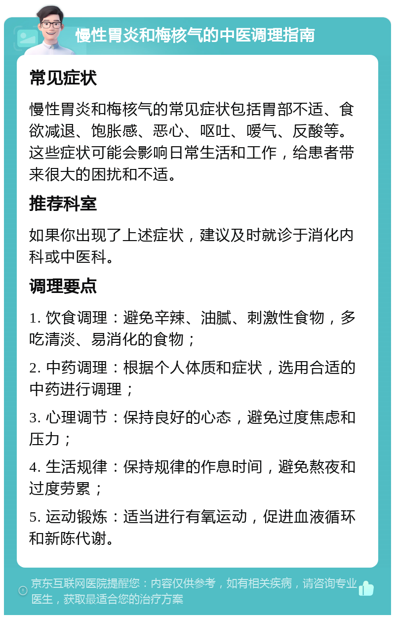 慢性胃炎和梅核气的中医调理指南 常见症状 慢性胃炎和梅核气的常见症状包括胃部不适、食欲减退、饱胀感、恶心、呕吐、嗳气、反酸等。这些症状可能会影响日常生活和工作，给患者带来很大的困扰和不适。 推荐科室 如果你出现了上述症状，建议及时就诊于消化内科或中医科。 调理要点 1. 饮食调理：避免辛辣、油腻、刺激性食物，多吃清淡、易消化的食物； 2. 中药调理：根据个人体质和症状，选用合适的中药进行调理； 3. 心理调节：保持良好的心态，避免过度焦虑和压力； 4. 生活规律：保持规律的作息时间，避免熬夜和过度劳累； 5. 运动锻炼：适当进行有氧运动，促进血液循环和新陈代谢。