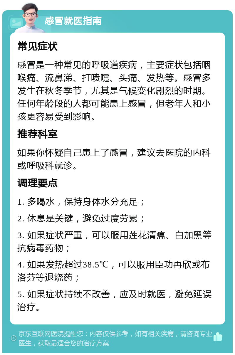 感冒就医指南 常见症状 感冒是一种常见的呼吸道疾病，主要症状包括咽喉痛、流鼻涕、打喷嚏、头痛、发热等。感冒多发生在秋冬季节，尤其是气候变化剧烈的时期。任何年龄段的人都可能患上感冒，但老年人和小孩更容易受到影响。 推荐科室 如果你怀疑自己患上了感冒，建议去医院的内科或呼吸科就诊。 调理要点 1. 多喝水，保持身体水分充足； 2. 休息是关键，避免过度劳累； 3. 如果症状严重，可以服用莲花清瘟、白加黑等抗病毒药物； 4. 如果发热超过38.5℃，可以服用臣功再欣或布洛芬等退烧药； 5. 如果症状持续不改善，应及时就医，避免延误治疗。