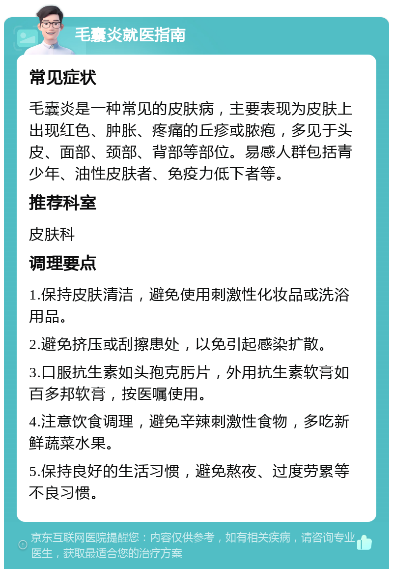 毛囊炎就医指南 常见症状 毛囊炎是一种常见的皮肤病，主要表现为皮肤上出现红色、肿胀、疼痛的丘疹或脓疱，多见于头皮、面部、颈部、背部等部位。易感人群包括青少年、油性皮肤者、免疫力低下者等。 推荐科室 皮肤科 调理要点 1.保持皮肤清洁，避免使用刺激性化妆品或洗浴用品。 2.避免挤压或刮擦患处，以免引起感染扩散。 3.口服抗生素如头孢克肟片，外用抗生素软膏如百多邦软膏，按医嘱使用。 4.注意饮食调理，避免辛辣刺激性食物，多吃新鲜蔬菜水果。 5.保持良好的生活习惯，避免熬夜、过度劳累等不良习惯。