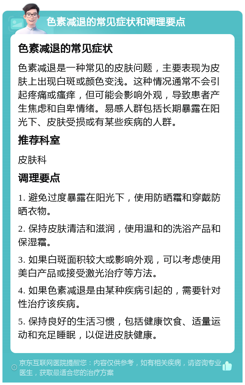 色素减退的常见症状和调理要点 色素减退的常见症状 色素减退是一种常见的皮肤问题，主要表现为皮肤上出现白斑或颜色变浅。这种情况通常不会引起疼痛或瘙痒，但可能会影响外观，导致患者产生焦虑和自卑情绪。易感人群包括长期暴露在阳光下、皮肤受损或有某些疾病的人群。 推荐科室 皮肤科 调理要点 1. 避免过度暴露在阳光下，使用防晒霜和穿戴防晒衣物。 2. 保持皮肤清洁和滋润，使用温和的洗浴产品和保湿霜。 3. 如果白斑面积较大或影响外观，可以考虑使用美白产品或接受激光治疗等方法。 4. 如果色素减退是由某种疾病引起的，需要针对性治疗该疾病。 5. 保持良好的生活习惯，包括健康饮食、适量运动和充足睡眠，以促进皮肤健康。