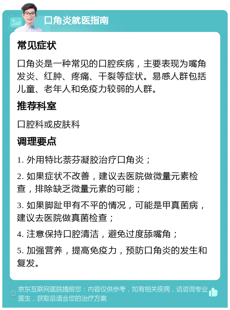 口角炎就医指南 常见症状 口角炎是一种常见的口腔疾病，主要表现为嘴角发炎、红肿、疼痛、干裂等症状。易感人群包括儿童、老年人和免疫力较弱的人群。 推荐科室 口腔科或皮肤科 调理要点 1. 外用特比萘芬凝胶治疗口角炎； 2. 如果症状不改善，建议去医院做微量元素检查，排除缺乏微量元素的可能； 3. 如果脚趾甲有不平的情况，可能是甲真菌病，建议去医院做真菌检查； 4. 注意保持口腔清洁，避免过度舔嘴角； 5. 加强营养，提高免疫力，预防口角炎的发生和复发。