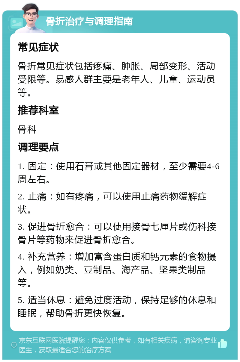 骨折治疗与调理指南 常见症状 骨折常见症状包括疼痛、肿胀、局部变形、活动受限等。易感人群主要是老年人、儿童、运动员等。 推荐科室 骨科 调理要点 1. 固定：使用石膏或其他固定器材，至少需要4-6周左右。 2. 止痛：如有疼痛，可以使用止痛药物缓解症状。 3. 促进骨折愈合：可以使用接骨七厘片或伤科接骨片等药物来促进骨折愈合。 4. 补充营养：增加富含蛋白质和钙元素的食物摄入，例如奶类、豆制品、海产品、坚果类制品等。 5. 适当休息：避免过度活动，保持足够的休息和睡眠，帮助骨折更快恢复。