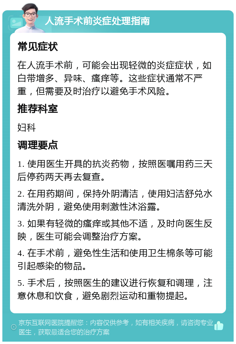 人流手术前炎症处理指南 常见症状 在人流手术前，可能会出现轻微的炎症症状，如白带增多、异味、瘙痒等。这些症状通常不严重，但需要及时治疗以避免手术风险。 推荐科室 妇科 调理要点 1. 使用医生开具的抗炎药物，按照医嘱用药三天后停药两天再去复查。 2. 在用药期间，保持外阴清洁，使用妇洁舒兑水清洗外阴，避免使用刺激性沐浴露。 3. 如果有轻微的瘙痒或其他不适，及时向医生反映，医生可能会调整治疗方案。 4. 在手术前，避免性生活和使用卫生棉条等可能引起感染的物品。 5. 手术后，按照医生的建议进行恢复和调理，注意休息和饮食，避免剧烈运动和重物提起。