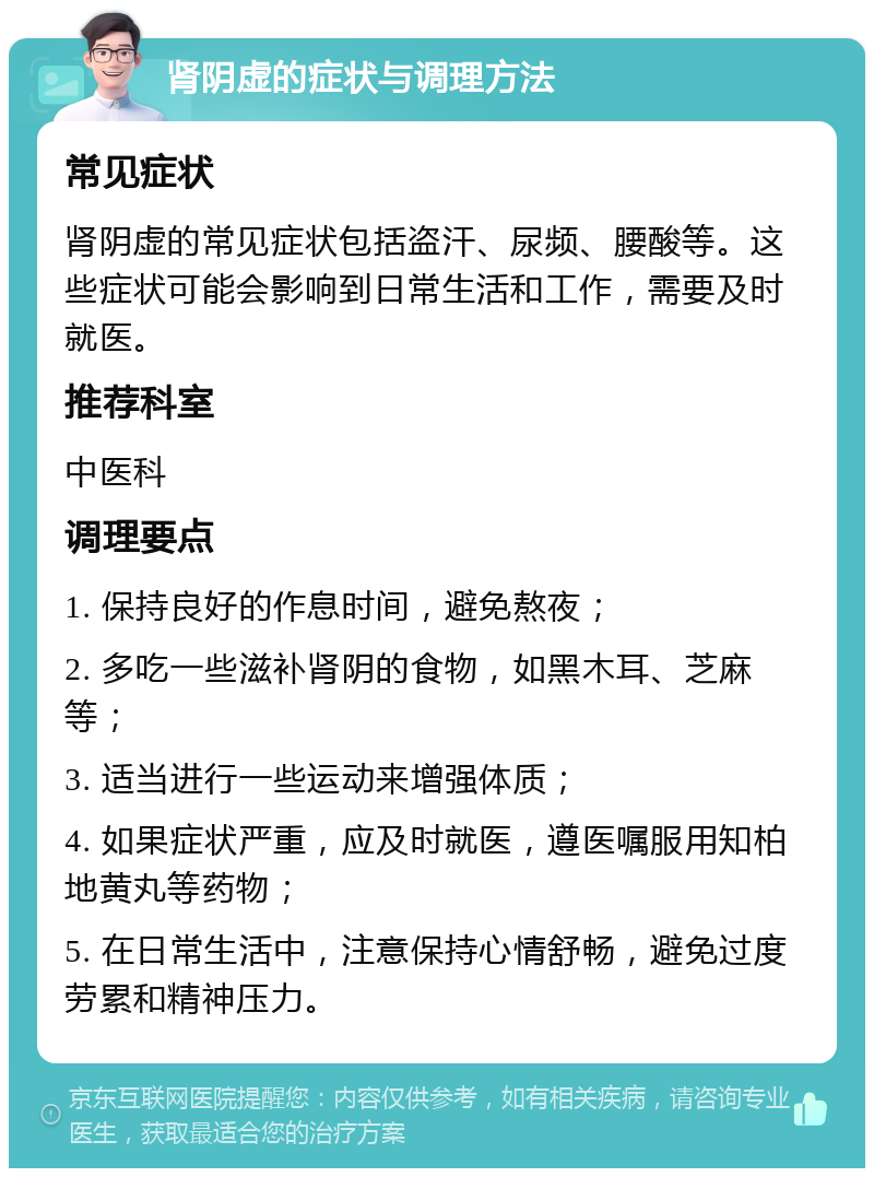 肾阴虚的症状与调理方法 常见症状 肾阴虚的常见症状包括盗汗、尿频、腰酸等。这些症状可能会影响到日常生活和工作，需要及时就医。 推荐科室 中医科 调理要点 1. 保持良好的作息时间，避免熬夜； 2. 多吃一些滋补肾阴的食物，如黑木耳、芝麻等； 3. 适当进行一些运动来增强体质； 4. 如果症状严重，应及时就医，遵医嘱服用知柏地黄丸等药物； 5. 在日常生活中，注意保持心情舒畅，避免过度劳累和精神压力。