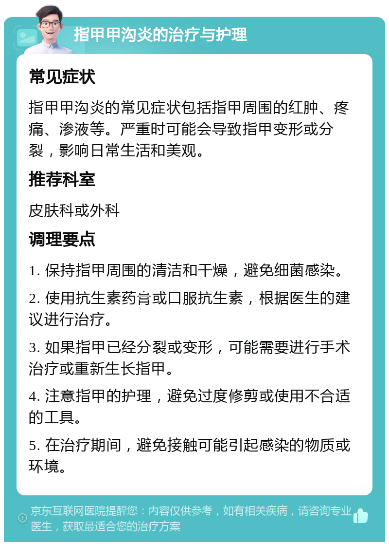 指甲甲沟炎的治疗与护理 常见症状 指甲甲沟炎的常见症状包括指甲周围的红肿、疼痛、渗液等。严重时可能会导致指甲变形或分裂，影响日常生活和美观。 推荐科室 皮肤科或外科 调理要点 1. 保持指甲周围的清洁和干燥，避免细菌感染。 2. 使用抗生素药膏或口服抗生素，根据医生的建议进行治疗。 3. 如果指甲已经分裂或变形，可能需要进行手术治疗或重新生长指甲。 4. 注意指甲的护理，避免过度修剪或使用不合适的工具。 5. 在治疗期间，避免接触可能引起感染的物质或环境。