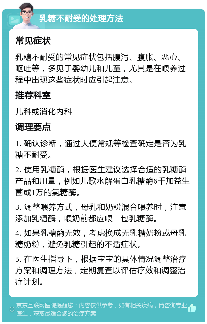 乳糖不耐受的处理方法 常见症状 乳糖不耐受的常见症状包括腹泻、腹胀、恶心、呕吐等，多见于婴幼儿和儿童，尤其是在喂养过程中出现这些症状时应引起注意。 推荐科室 儿科或消化内科 调理要点 1. 确认诊断，通过大便常规等检查确定是否为乳糖不耐受。 2. 使用乳糖酶，根据医生建议选择合适的乳糖酶产品和用量，例如儿歌水解蛋白乳糖酶6千加益生菌或1万的氯糖酶。 3. 调整喂养方式，母乳和奶粉混合喂养时，注意添加乳糖酶，喂奶前都应喂一包乳糖酶。 4. 如果乳糖酶无效，考虑换成无乳糖奶粉或母乳糖奶粉，避免乳糖引起的不适症状。 5. 在医生指导下，根据宝宝的具体情况调整治疗方案和调理方法，定期复查以评估疗效和调整治疗计划。