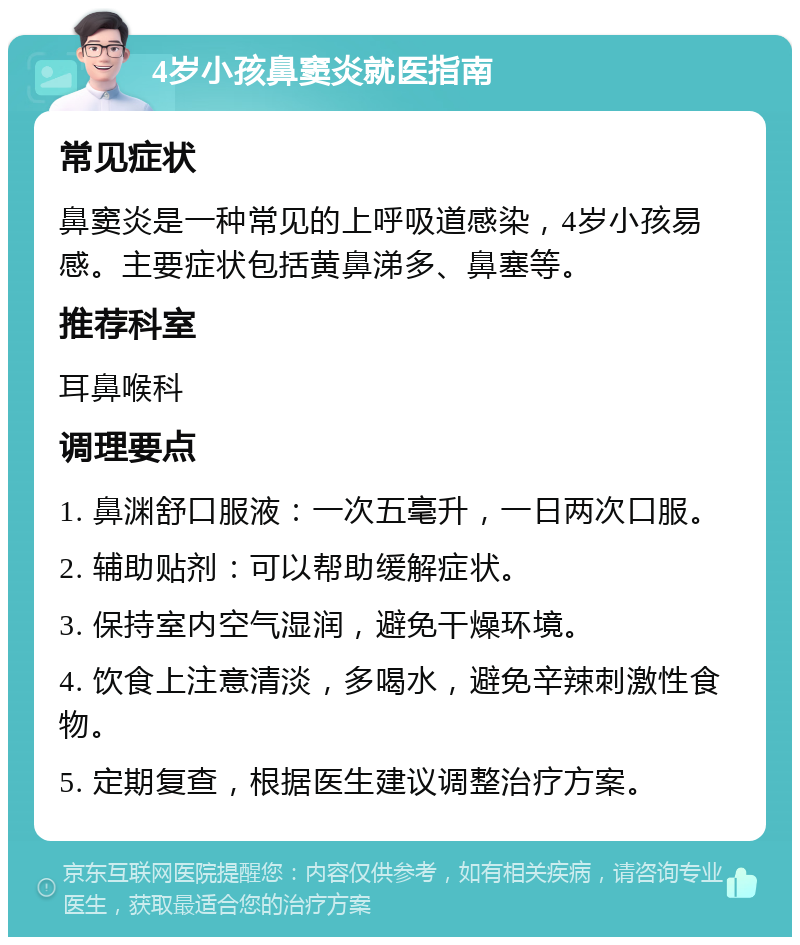 4岁小孩鼻窦炎就医指南 常见症状 鼻窦炎是一种常见的上呼吸道感染，4岁小孩易感。主要症状包括黄鼻涕多、鼻塞等。 推荐科室 耳鼻喉科 调理要点 1. 鼻渊舒口服液：一次五毫升，一日两次口服。 2. 辅助贴剂：可以帮助缓解症状。 3. 保持室内空气湿润，避免干燥环境。 4. 饮食上注意清淡，多喝水，避免辛辣刺激性食物。 5. 定期复查，根据医生建议调整治疗方案。