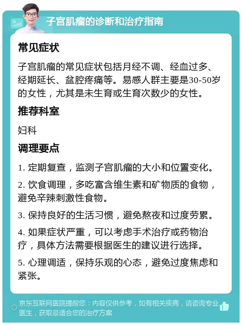 子宫肌瘤的诊断和治疗指南 常见症状 子宫肌瘤的常见症状包括月经不调、经血过多、经期延长、盆腔疼痛等。易感人群主要是30-50岁的女性，尤其是未生育或生育次数少的女性。 推荐科室 妇科 调理要点 1. 定期复查，监测子宫肌瘤的大小和位置变化。 2. 饮食调理，多吃富含维生素和矿物质的食物，避免辛辣刺激性食物。 3. 保持良好的生活习惯，避免熬夜和过度劳累。 4. 如果症状严重，可以考虑手术治疗或药物治疗，具体方法需要根据医生的建议进行选择。 5. 心理调适，保持乐观的心态，避免过度焦虑和紧张。