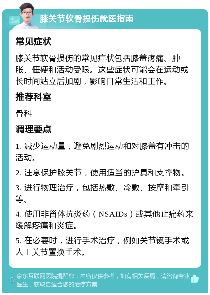 膝关节软骨损伤就医指南 常见症状 膝关节软骨损伤的常见症状包括膝盖疼痛、肿胀、僵硬和活动受限。这些症状可能会在运动或长时间站立后加剧，影响日常生活和工作。 推荐科室 骨科 调理要点 1. 减少运动量，避免剧烈运动和对膝盖有冲击的活动。 2. 注意保护膝关节，使用适当的护具和支撑物。 3. 进行物理治疗，包括热敷、冷敷、按摩和牵引等。 4. 使用非甾体抗炎药（NSAIDs）或其他止痛药来缓解疼痛和炎症。 5. 在必要时，进行手术治疗，例如关节镜手术或人工关节置换手术。