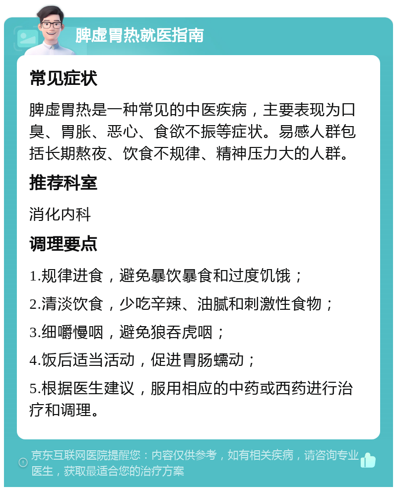 脾虚胃热就医指南 常见症状 脾虚胃热是一种常见的中医疾病，主要表现为口臭、胃胀、恶心、食欲不振等症状。易感人群包括长期熬夜、饮食不规律、精神压力大的人群。 推荐科室 消化内科 调理要点 1.规律进食，避免暴饮暴食和过度饥饿； 2.清淡饮食，少吃辛辣、油腻和刺激性食物； 3.细嚼慢咽，避免狼吞虎咽； 4.饭后适当活动，促进胃肠蠕动； 5.根据医生建议，服用相应的中药或西药进行治疗和调理。