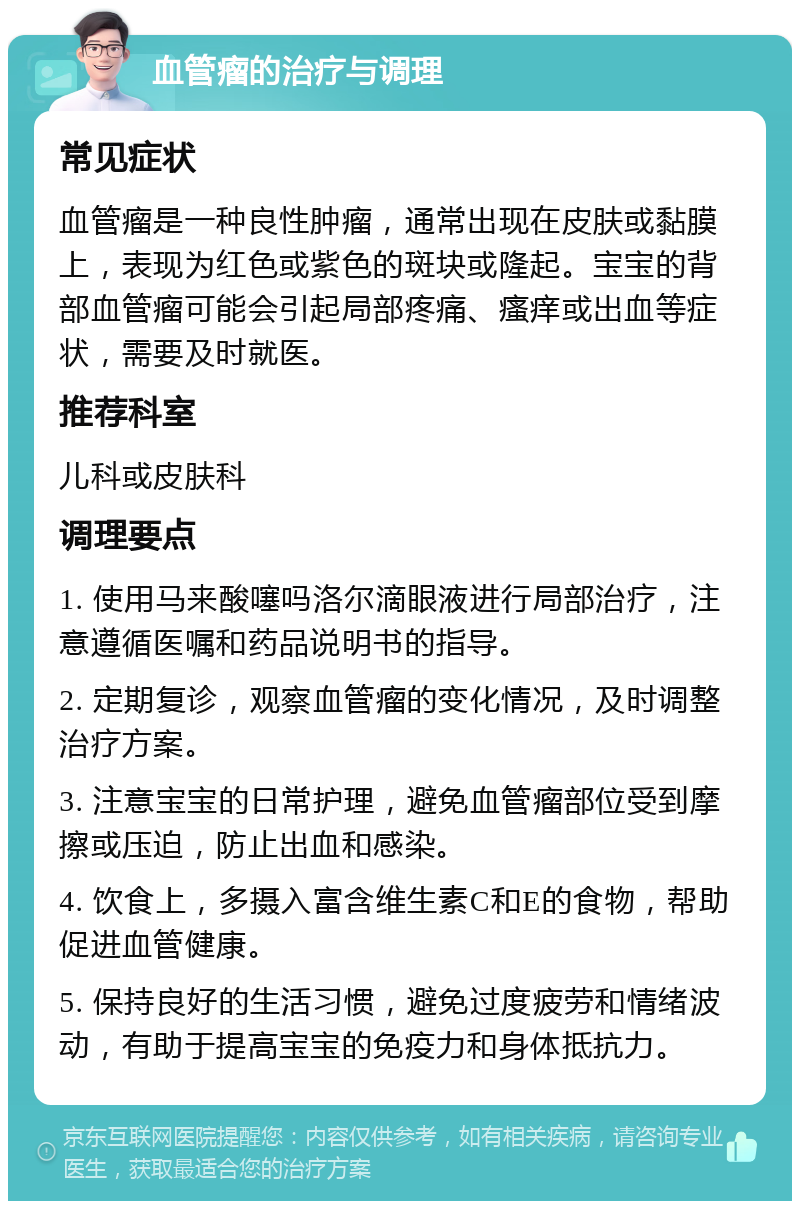 血管瘤的治疗与调理 常见症状 血管瘤是一种良性肿瘤，通常出现在皮肤或黏膜上，表现为红色或紫色的斑块或隆起。宝宝的背部血管瘤可能会引起局部疼痛、瘙痒或出血等症状，需要及时就医。 推荐科室 儿科或皮肤科 调理要点 1. 使用马来酸噻吗洛尔滴眼液进行局部治疗，注意遵循医嘱和药品说明书的指导。 2. 定期复诊，观察血管瘤的变化情况，及时调整治疗方案。 3. 注意宝宝的日常护理，避免血管瘤部位受到摩擦或压迫，防止出血和感染。 4. 饮食上，多摄入富含维生素C和E的食物，帮助促进血管健康。 5. 保持良好的生活习惯，避免过度疲劳和情绪波动，有助于提高宝宝的免疫力和身体抵抗力。