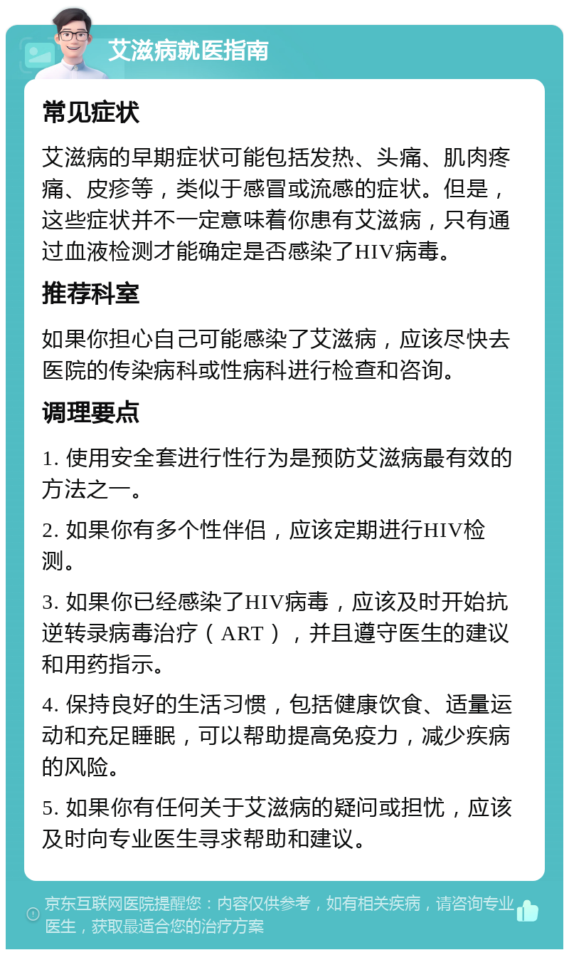 艾滋病就医指南 常见症状 艾滋病的早期症状可能包括发热、头痛、肌肉疼痛、皮疹等，类似于感冒或流感的症状。但是，这些症状并不一定意味着你患有艾滋病，只有通过血液检测才能确定是否感染了HIV病毒。 推荐科室 如果你担心自己可能感染了艾滋病，应该尽快去医院的传染病科或性病科进行检查和咨询。 调理要点 1. 使用安全套进行性行为是预防艾滋病最有效的方法之一。 2. 如果你有多个性伴侣，应该定期进行HIV检测。 3. 如果你已经感染了HIV病毒，应该及时开始抗逆转录病毒治疗（ART），并且遵守医生的建议和用药指示。 4. 保持良好的生活习惯，包括健康饮食、适量运动和充足睡眠，可以帮助提高免疫力，减少疾病的风险。 5. 如果你有任何关于艾滋病的疑问或担忧，应该及时向专业医生寻求帮助和建议。