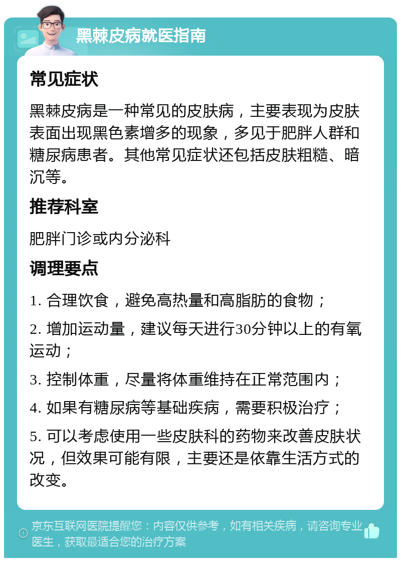 黑棘皮病就医指南 常见症状 黑棘皮病是一种常见的皮肤病，主要表现为皮肤表面出现黑色素增多的现象，多见于肥胖人群和糖尿病患者。其他常见症状还包括皮肤粗糙、暗沉等。 推荐科室 肥胖门诊或内分泌科 调理要点 1. 合理饮食，避免高热量和高脂肪的食物； 2. 增加运动量，建议每天进行30分钟以上的有氧运动； 3. 控制体重，尽量将体重维持在正常范围内； 4. 如果有糖尿病等基础疾病，需要积极治疗； 5. 可以考虑使用一些皮肤科的药物来改善皮肤状况，但效果可能有限，主要还是依靠生活方式的改变。