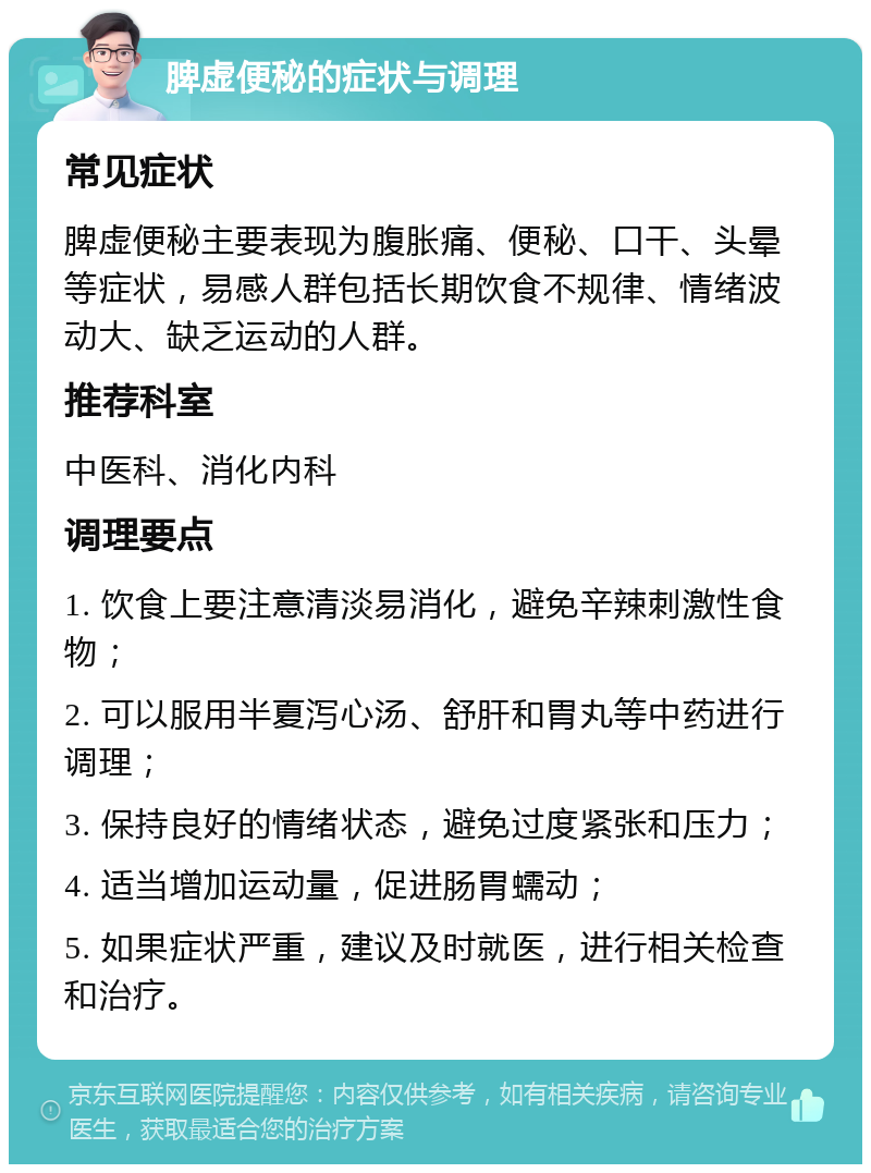 脾虚便秘的症状与调理 常见症状 脾虚便秘主要表现为腹胀痛、便秘、口干、头晕等症状，易感人群包括长期饮食不规律、情绪波动大、缺乏运动的人群。 推荐科室 中医科、消化内科 调理要点 1. 饮食上要注意清淡易消化，避免辛辣刺激性食物； 2. 可以服用半夏泻心汤、舒肝和胃丸等中药进行调理； 3. 保持良好的情绪状态，避免过度紧张和压力； 4. 适当增加运动量，促进肠胃蠕动； 5. 如果症状严重，建议及时就医，进行相关检查和治疗。