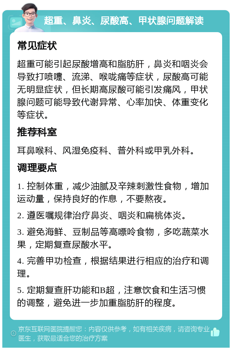 超重、鼻炎、尿酸高、甲状腺问题解读 常见症状 超重可能引起尿酸增高和脂肪肝，鼻炎和咽炎会导致打喷嚏、流涕、喉咙痛等症状，尿酸高可能无明显症状，但长期高尿酸可能引发痛风，甲状腺问题可能导致代谢异常、心率加快、体重变化等症状。 推荐科室 耳鼻喉科、风湿免疫科、普外科或甲乳外科。 调理要点 1. 控制体重，减少油腻及辛辣刺激性食物，增加运动量，保持良好的作息，不要熬夜。 2. 遵医嘱规律治疗鼻炎、咽炎和扁桃体炎。 3. 避免海鲜、豆制品等高嘌呤食物，多吃蔬菜水果，定期复查尿酸水平。 4. 完善甲功检查，根据结果进行相应的治疗和调理。 5. 定期复查肝功能和B超，注意饮食和生活习惯的调整，避免进一步加重脂肪肝的程度。