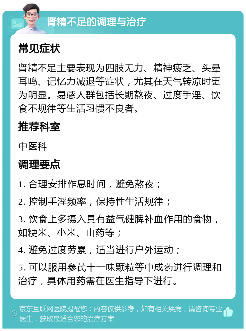 肾精不足的调理与治疗 常见症状 肾精不足主要表现为四肢无力、精神疲乏、头晕耳鸣、记忆力减退等症状，尤其在天气转凉时更为明显。易感人群包括长期熬夜、过度手淫、饮食不规律等生活习惯不良者。 推荐科室 中医科 调理要点 1. 合理安排作息时间，避免熬夜； 2. 控制手淫频率，保持性生活规律； 3. 饮食上多摄入具有益气健脾补血作用的食物，如粳米、小米、山药等； 4. 避免过度劳累，适当进行户外运动； 5. 可以服用参芪十一味颗粒等中成药进行调理和治疗，具体用药需在医生指导下进行。