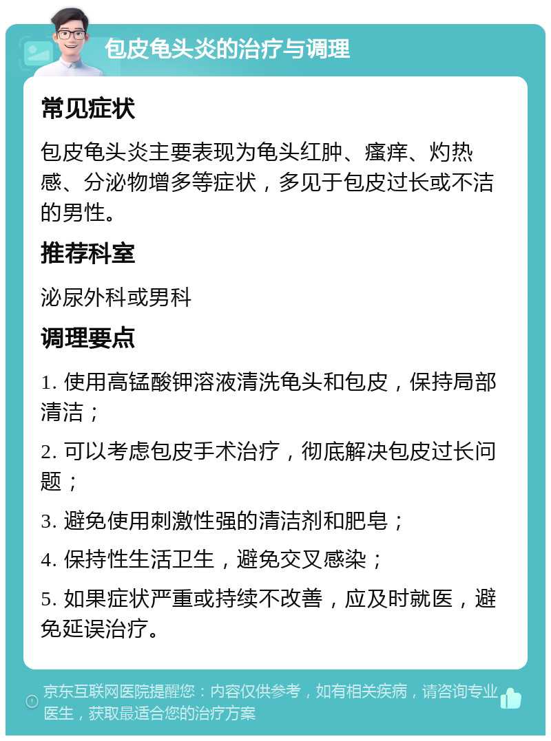 包皮龟头炎的治疗与调理 常见症状 包皮龟头炎主要表现为龟头红肿、瘙痒、灼热感、分泌物增多等症状，多见于包皮过长或不洁的男性。 推荐科室 泌尿外科或男科 调理要点 1. 使用高锰酸钾溶液清洗龟头和包皮，保持局部清洁； 2. 可以考虑包皮手术治疗，彻底解决包皮过长问题； 3. 避免使用刺激性强的清洁剂和肥皂； 4. 保持性生活卫生，避免交叉感染； 5. 如果症状严重或持续不改善，应及时就医，避免延误治疗。