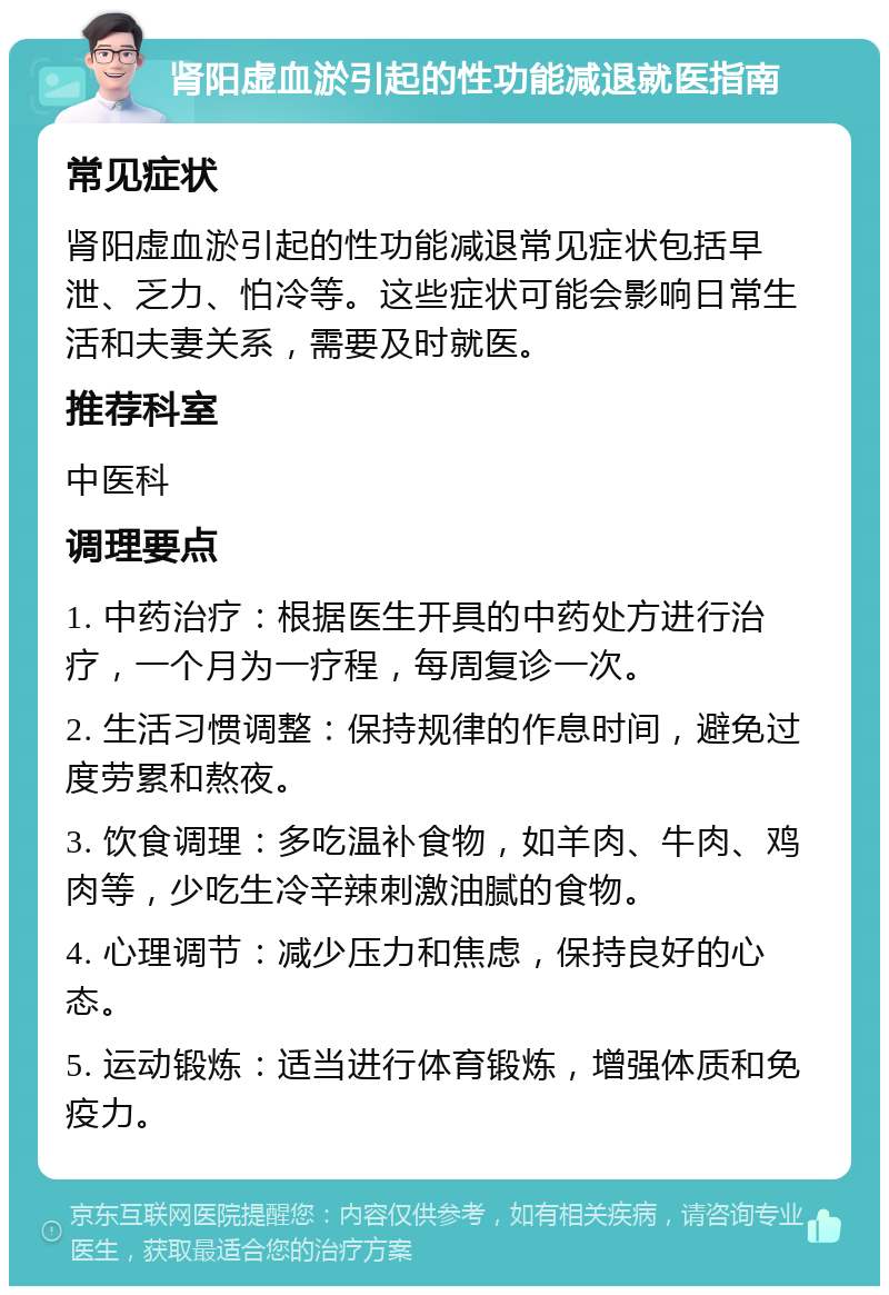 肾阳虚血淤引起的性功能减退就医指南 常见症状 肾阳虚血淤引起的性功能减退常见症状包括早泄、乏力、怕冷等。这些症状可能会影响日常生活和夫妻关系，需要及时就医。 推荐科室 中医科 调理要点 1. 中药治疗：根据医生开具的中药处方进行治疗，一个月为一疗程，每周复诊一次。 2. 生活习惯调整：保持规律的作息时间，避免过度劳累和熬夜。 3. 饮食调理：多吃温补食物，如羊肉、牛肉、鸡肉等，少吃生冷辛辣刺激油腻的食物。 4. 心理调节：减少压力和焦虑，保持良好的心态。 5. 运动锻炼：适当进行体育锻炼，增强体质和免疫力。