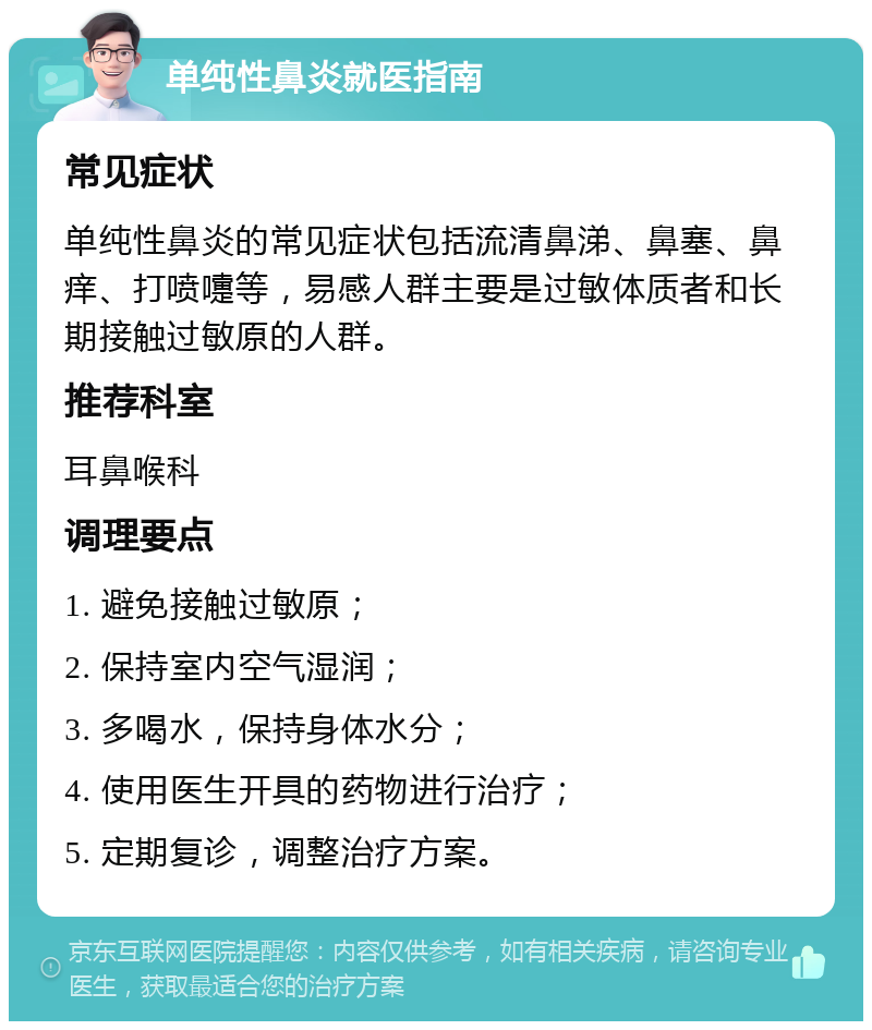 单纯性鼻炎就医指南 常见症状 单纯性鼻炎的常见症状包括流清鼻涕、鼻塞、鼻痒、打喷嚏等，易感人群主要是过敏体质者和长期接触过敏原的人群。 推荐科室 耳鼻喉科 调理要点 1. 避免接触过敏原； 2. 保持室内空气湿润； 3. 多喝水，保持身体水分； 4. 使用医生开具的药物进行治疗； 5. 定期复诊，调整治疗方案。