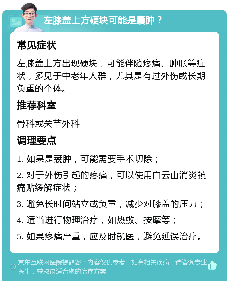 左膝盖上方硬块可能是囊肿？ 常见症状 左膝盖上方出现硬块，可能伴随疼痛、肿胀等症状，多见于中老年人群，尤其是有过外伤或长期负重的个体。 推荐科室 骨科或关节外科 调理要点 1. 如果是囊肿，可能需要手术切除； 2. 对于外伤引起的疼痛，可以使用白云山消炎镇痛贴缓解症状； 3. 避免长时间站立或负重，减少对膝盖的压力； 4. 适当进行物理治疗，如热敷、按摩等； 5. 如果疼痛严重，应及时就医，避免延误治疗。