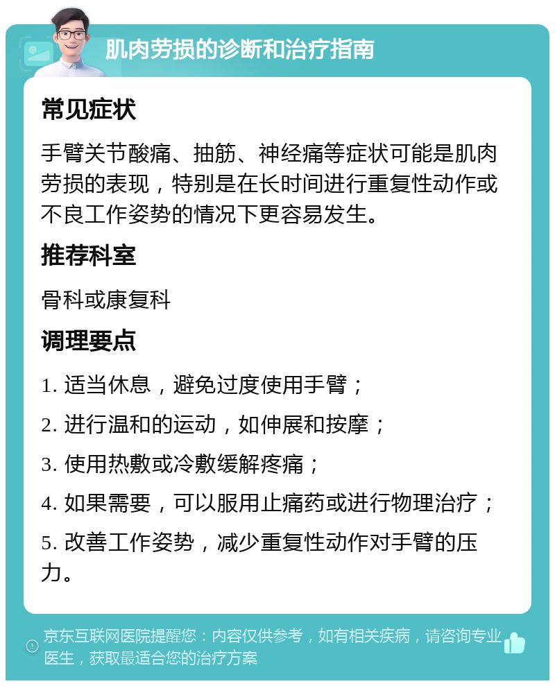 肌肉劳损的诊断和治疗指南 常见症状 手臂关节酸痛、抽筋、神经痛等症状可能是肌肉劳损的表现，特别是在长时间进行重复性动作或不良工作姿势的情况下更容易发生。 推荐科室 骨科或康复科 调理要点 1. 适当休息，避免过度使用手臂； 2. 进行温和的运动，如伸展和按摩； 3. 使用热敷或冷敷缓解疼痛； 4. 如果需要，可以服用止痛药或进行物理治疗； 5. 改善工作姿势，减少重复性动作对手臂的压力。