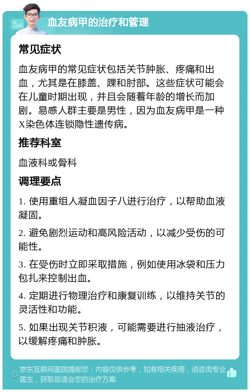 血友病甲的治疗和管理 常见症状 血友病甲的常见症状包括关节肿胀、疼痛和出血，尤其是在膝盖、踝和肘部。这些症状可能会在儿童时期出现，并且会随着年龄的增长而加剧。易感人群主要是男性，因为血友病甲是一种X染色体连锁隐性遗传病。 推荐科室 血液科或骨科 调理要点 1. 使用重组人凝血因子八进行治疗，以帮助血液凝固。 2. 避免剧烈运动和高风险活动，以减少受伤的可能性。 3. 在受伤时立即采取措施，例如使用冰袋和压力包扎来控制出血。 4. 定期进行物理治疗和康复训练，以维持关节的灵活性和功能。 5. 如果出现关节积液，可能需要进行抽液治疗，以缓解疼痛和肿胀。