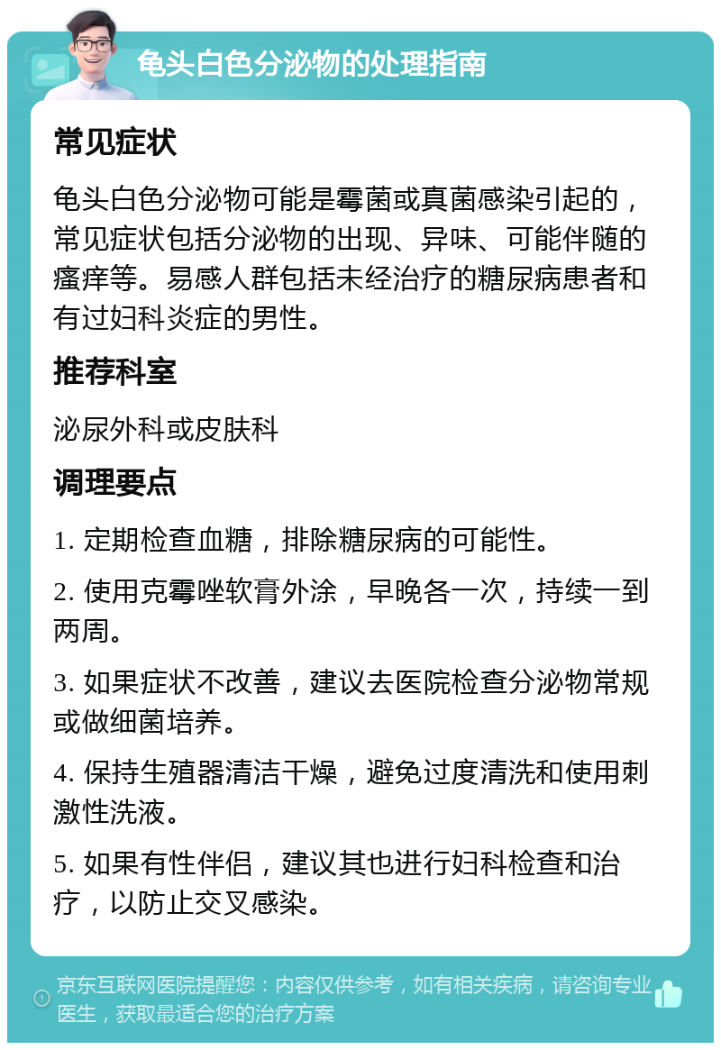 龟头白色分泌物的处理指南 常见症状 龟头白色分泌物可能是霉菌或真菌感染引起的，常见症状包括分泌物的出现、异味、可能伴随的瘙痒等。易感人群包括未经治疗的糖尿病患者和有过妇科炎症的男性。 推荐科室 泌尿外科或皮肤科 调理要点 1. 定期检查血糖，排除糖尿病的可能性。 2. 使用克霉唑软膏外涂，早晚各一次，持续一到两周。 3. 如果症状不改善，建议去医院检查分泌物常规或做细菌培养。 4. 保持生殖器清洁干燥，避免过度清洗和使用刺激性洗液。 5. 如果有性伴侣，建议其也进行妇科检查和治疗，以防止交叉感染。