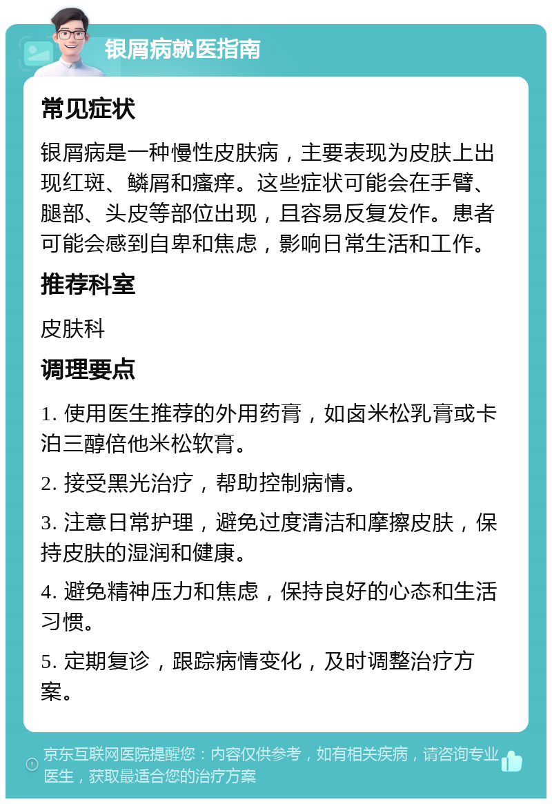 银屑病就医指南 常见症状 银屑病是一种慢性皮肤病，主要表现为皮肤上出现红斑、鳞屑和瘙痒。这些症状可能会在手臂、腿部、头皮等部位出现，且容易反复发作。患者可能会感到自卑和焦虑，影响日常生活和工作。 推荐科室 皮肤科 调理要点 1. 使用医生推荐的外用药膏，如卤米松乳膏或卡泊三醇倍他米松软膏。 2. 接受黑光治疗，帮助控制病情。 3. 注意日常护理，避免过度清洁和摩擦皮肤，保持皮肤的湿润和健康。 4. 避免精神压力和焦虑，保持良好的心态和生活习惯。 5. 定期复诊，跟踪病情变化，及时调整治疗方案。